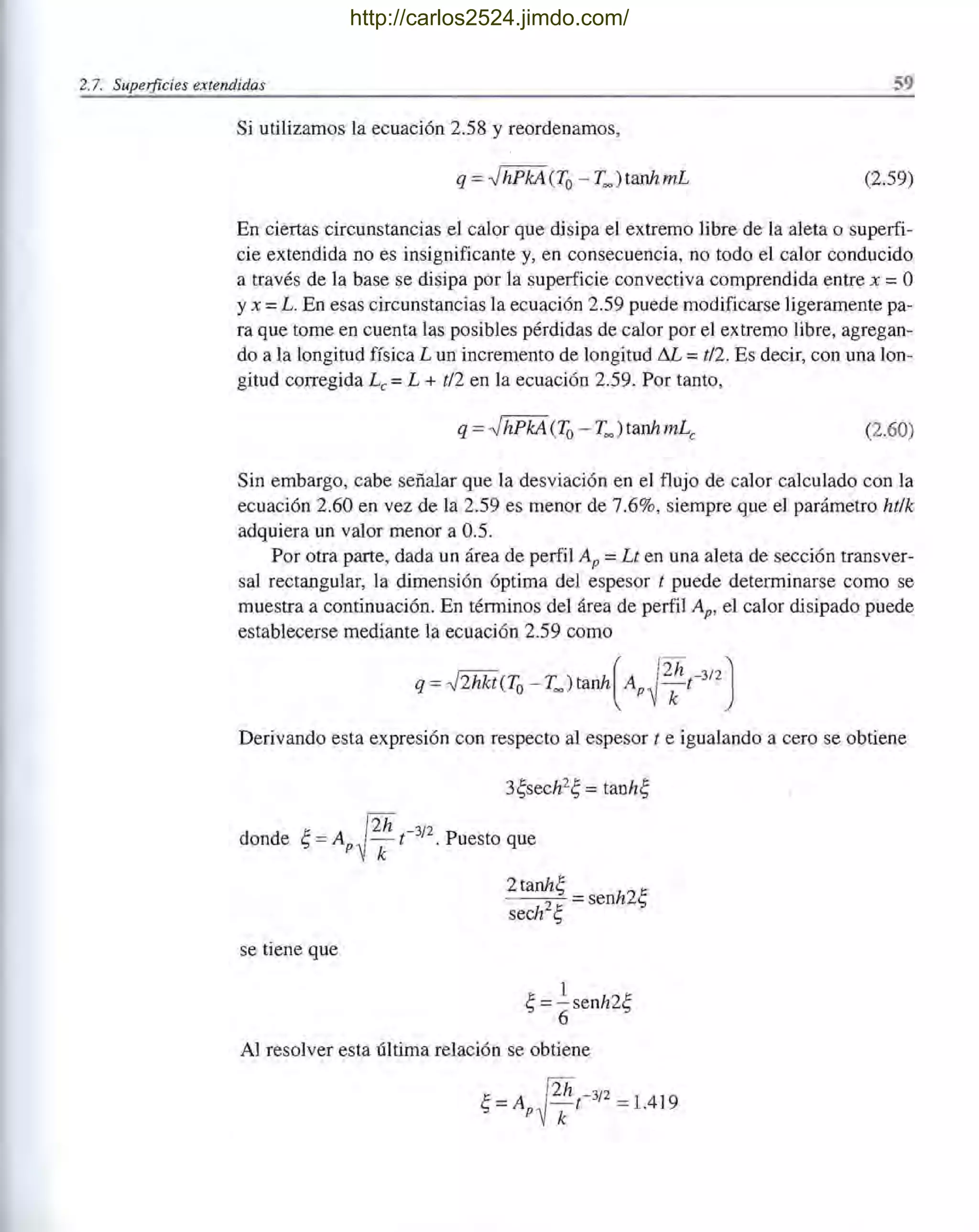 2.7. Superficies extendidas 59
Si utilizamos la ecuación 2.58 y reordenamos,
q = -JhPkA(To - T=) tanhmL (2.59)
En ciertas circunstancias el calor que disipa el extremo libre de la aleta o superfi-
cie extendida no es insignificante y, en consecuencia, no todo el calor conducido
a través de la base se disipa por la superficie convectiva comprendida entre x = O
Yx =L. En esas circunstancias la ecuación 2.59 puede modificarse ligeramente pa-
ra que tome en cuenta las posibles pérdidas de calor por el extremo libre, agregan-
do a la longitud física L un incremento de longitud M = t/2. Es decir, con una lon-
gitud conegida Le = L + t/2 en la ecuación 2.59. Por tanto,
(2.60)
Sin embargo, cabe señalar que la desviación en el flujo de calor calculado con la
ecuación 2.60 en vez de la 2.59 es menor de 7.6%, siempre que el parámetro ht/k
adquiera un valor menor a 0.5.
Por otra parte, dada un área de perfil Ap =Lt en una aleta de sección transver- /
sal rectangular, la dimensión óptima del espesor t puede determinarse como se
muestra a continuación. En términos del área de perfil Ap, el calor disipado puede
establecerse mediante la ecuación 2.59 como
q = -J2hkt(To- T=)tanh(Ap~t-3/2J
Derivando esta expresión con respecto al espesor t e igualando a cero se obtiene
3~sech2~ = tanh~
donde ~ = Ap~t-3
/
2
. Puesto que
se tiene que
2 tanh~ =senh2~
sech2~
1
~ =-senh2~
6
Al resolver esta última relación se obtiene
http://carlos2524.jimdo.com/
 