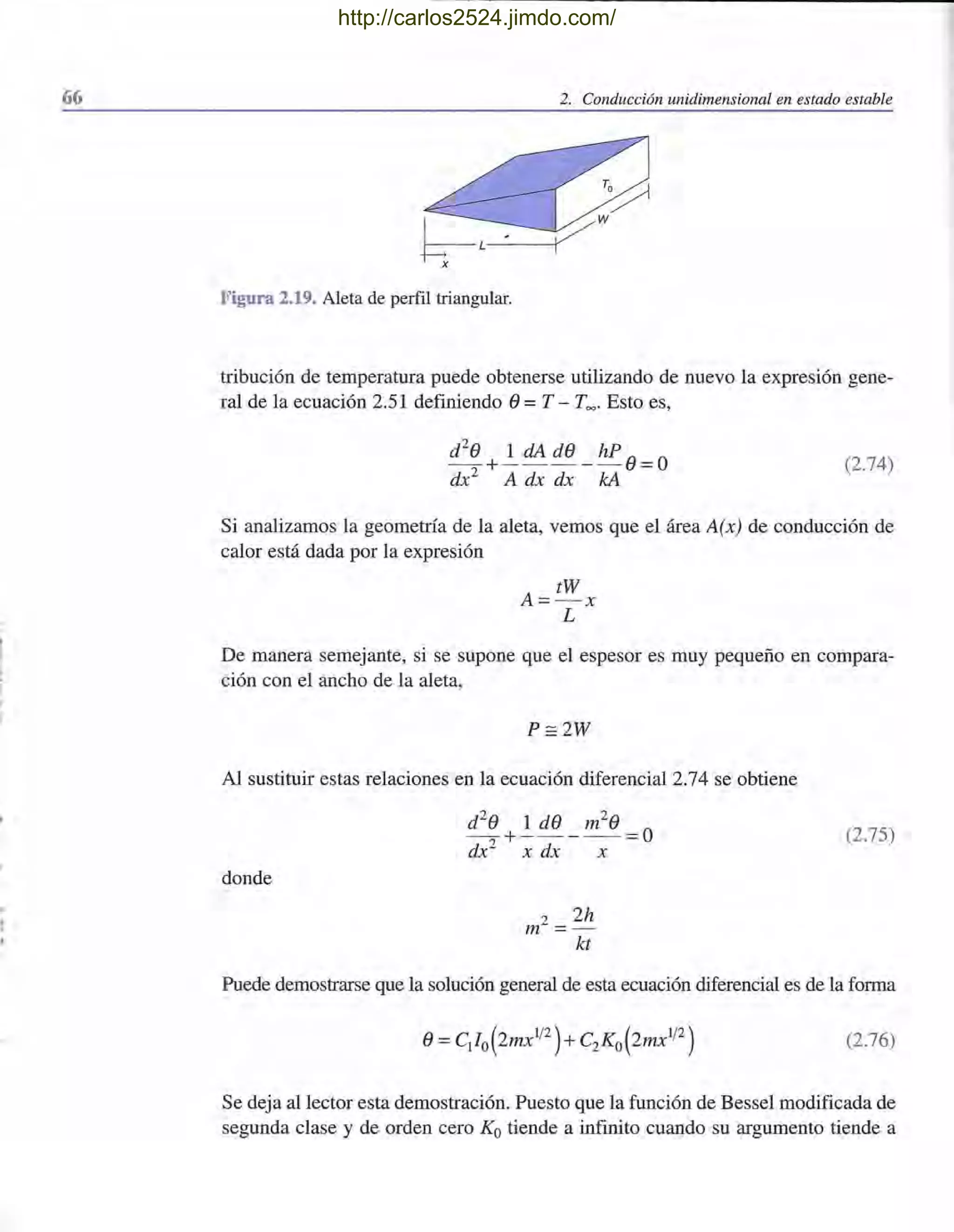66 2. Conducción unidimensional en estado estable
Figura 2.19. Aleta de perfil triangular.
tribución de temperatura puede obtenerse utilizando de nuevo la expresión gene-
ral de la ecuación 2.51 definiendo e=T - T=" Esto es,
(2.74)
Si analizamos la geometría de la aleta, vemos que el área A(x) de conducción de
calor está dada por la expresión
De manera semejante, si se supone que el espesor es muy pequeño en compara-
ción con el ancho de la aleta,
P:=2W
Al sustituir estas relaciones en la ecuación diferencial 2.74 se obtiene
(2.75)
donde
2 2h
m = -
kt
Puede demostrarse que la solución general de esta ecuación diferencial es de la forma
(2.76)
Se deja al lector esta demostración. Puesto que la función de Bessel modificada de
. segunda clase y de orden cero Ka tiende a infinito cuando su argumento tiende a
http://carlos2524.jimdo.com/
 
