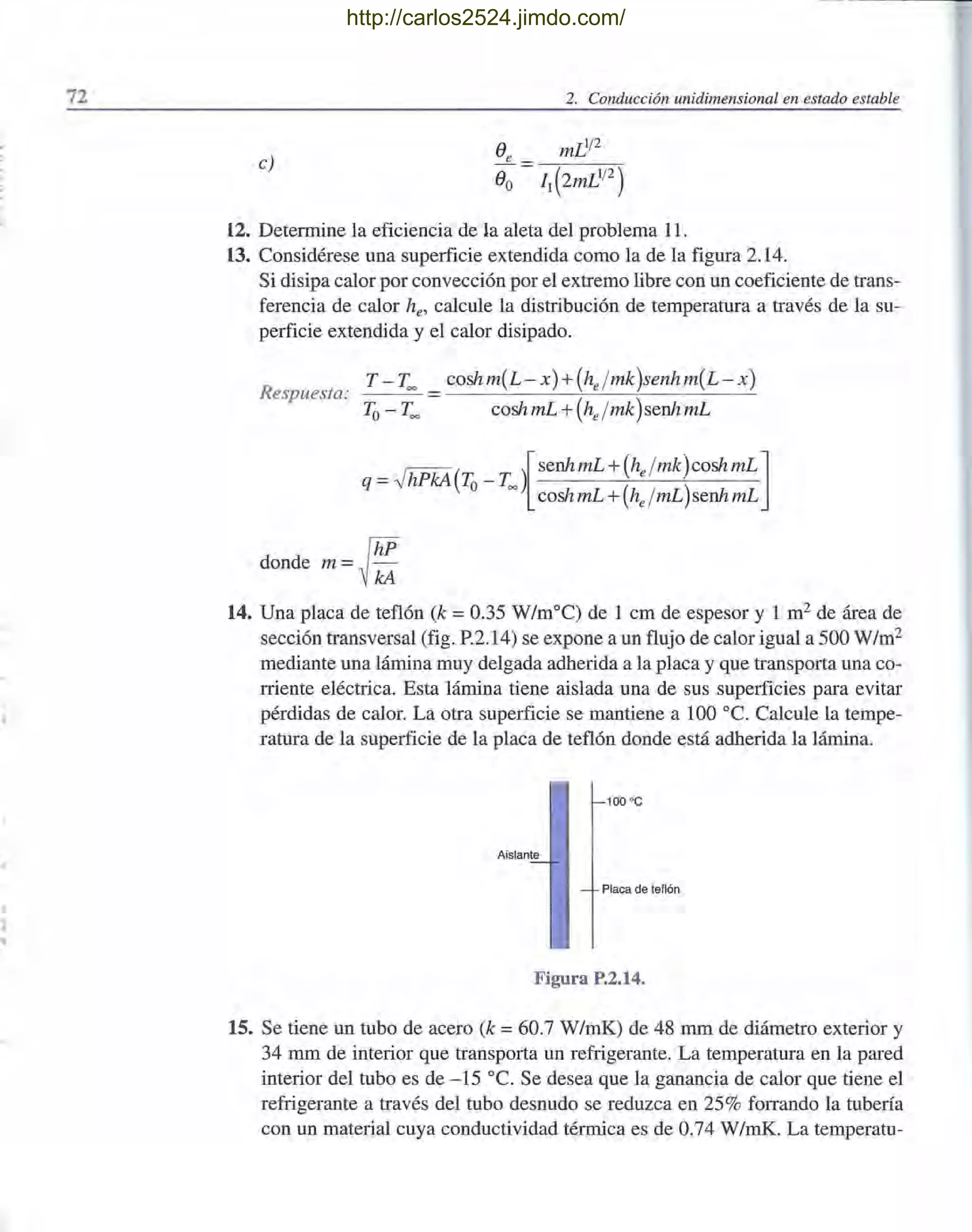 72 2. Conducción unidimensional en estado estable
e)
12. Determine la eficiencia de la aleta del problema 11.
13. Considérese una superficie extendida como la de la figura 2.14.
Si disipa calor por convección por el extremo libre con un coeficiente de trans-
ferencia de calor he' calcule la distribución de temperatura a través de la su-
perficie extendida y el calor disipado.
T - T~ _ coshm{L - x) +(he/mk)senhm{L - x)
Respuesta:
To- T~ coshmL +(he /mk)senhmL
_ ~( )[ senhmL +(he / mk)coshmL ]
q - " hPkA To- T
~ coshmL +(he /mL)senhmL
donde m=~:
14. Una placa de teflón (k =0.35 W /m°C) de 1 cm de espesor y 1 m2
de área de
sección transversal (fig. P.2.14) se expone a un flujo de calor igual a 500 W1m2
mediante una lámina muy delgada adherida a la placa y que transporta una co-
rriente eléctrica. Esta lámina tiene aislada una de sus superficies para evitar
pérdidas de calor. La otra superficie se mantiene a 100 oc. Calcule la tempe-
ratura de la superficie de la placa de teflón donde está adherida la lámina.
100 oC
Aislante
Placa de tellón
Figura P.2.14.
15. Se tiene un tubo de acero (k =60.7 W/mK) de 48 mm de diámetro exterior y
34 mm de interior que transporta un refrigerante. La temperatura en la pared
interior del tubo es de - 15 oc. Se desea que la ganancia de calor que tiene el
refrigerante a través del tubo desnudo se reduzca en 25% forrando la tubería
con un material cuya conductividad térmica es de 0.74 W/mK. La temperatu-
http://carlos2524.jimdo.com/
 