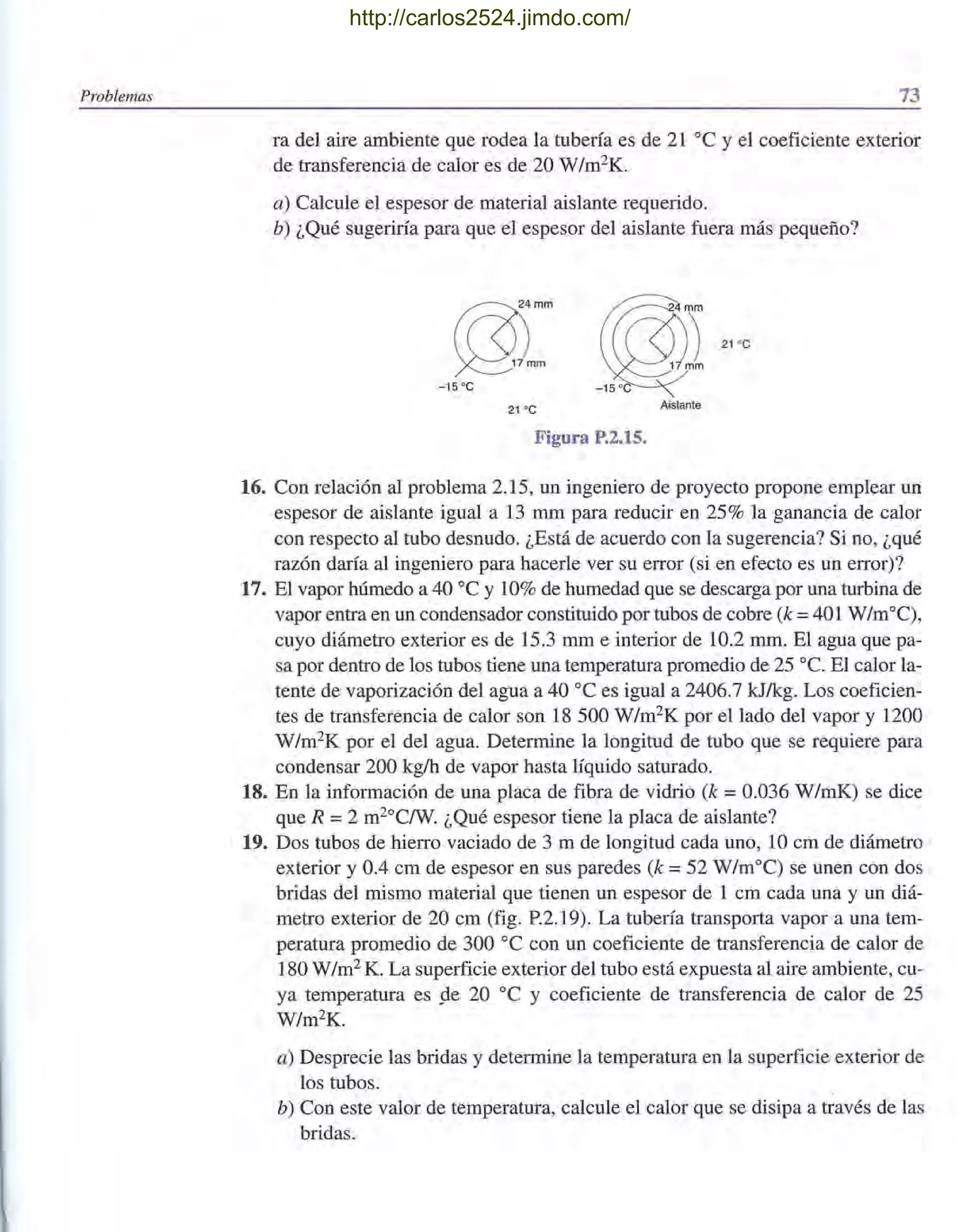 Problemas 73
ra del aire ambiente que rodea la tubería es de 21°C y el coeficiente exterior
de transferencia de calor es de 20 W/m2K.
a) Calcule el espesor de material aislante requerido.
b) ¿Qué sugeriría para que el espesor del aislante fuera más pequeño?
r?Xmm
~/mm
- 15 oC
21 °C
-~ ".,
Aislante
Figura P.2.15.
16. Con relación al problema 2.15, un ingeniero de proyecto propone emplear un
espesor de aislante igual a 13 mm para reducir en 25% la ganancia de calor
con respecto al tubo desnudo. ¿Está de acuerdo con la sugerencia? Si no, ¿qué
razón daría al ingeniero para hacerle ver su error (si en efecto es un error)?
17. El vapor húmedo a 40 oC y 10% de humedad que se descarga por una turbina de
vapor entra en un condensador constituido por tubos de cobre (k =401 W/m°C),
cuyo diámetro exterior es de 15.3 mm e interior de 10.2 mm. El agua que pa-
sa por dentro de los tubos tiene una temperatura promedio de 25 oC. El calor la-
tente de vaporización del agua a 40 oC es igual a 2406.7 kJ/kg. Los coeficien-
tes de transferencia de calor son 18500 W/m2
K por el lado del vapor y 1200
W/m2K por el del agua. Determine la longitud de tubo que se requiere para
condensar 200 kg/h de vapor hasta líquido saturado.
18. En la información de una placa de fibra de vidrio (k =0.036 W/mK) se dice
que R =2 m2°C/W. ¿Qué espesor tiene la placa de aislante?
19. Dos tubos de hierro vaciado de 3 m de longitud cada uno, 10 cm de diámetro
exterior y 0.4 cm de espesor en sus paredes (k =52 W/m°C) se unen con dos
bridas del mismo material que tienen un espesor de 1 cm cada una y un diá-
metro exterior de 20 cm (fig. P.2.19). La tubería transporta vapor a una tem-
peratura promedio de 300 oC con un coeficiente de transferencia de calor de
180 W/m2 K. La superficie exterior del tubo está expuesta al aire ambiente, cu-
ya temperatura es pe 20 oC y coeficiente de transferencia de calor de 25
W/m2K.
a) Desprecie las bridas y determine la temperatura en la superficie exterior de
los tubos. ,
b) Con este valor de temperatura, calcule el calor que se disipa a través de las
bridas.
http://carlos2524.jimdo.com/
 
