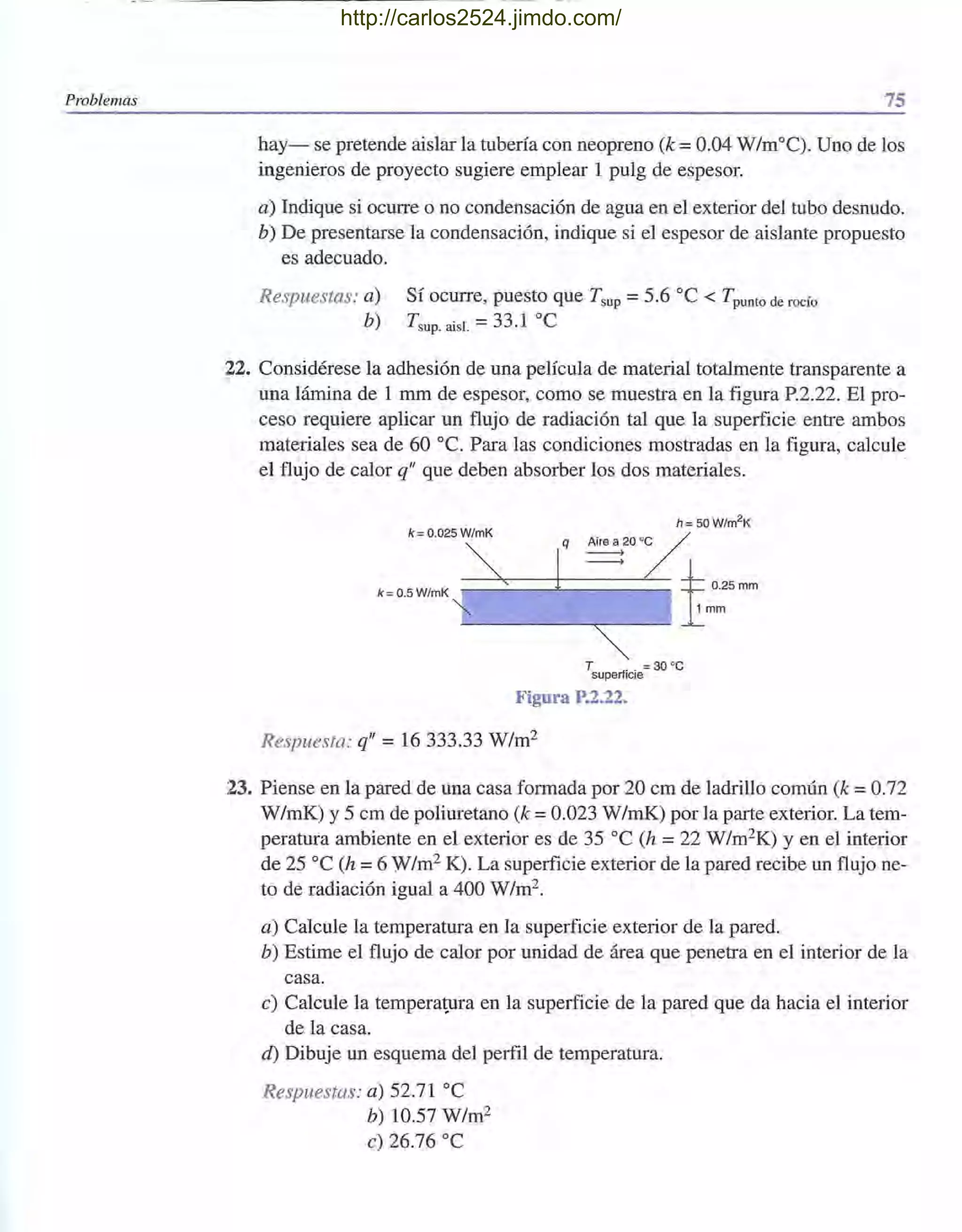 Problemas 75
hay- se pretende aislar la tubería con neopreno (k =0.04 W/m°C). Uno de los
ingenieros de proyecto sugiere emplear 1 pulg de espesor.
a) Indique si ocurre o no condensación de agua en el exterior del tubo desnudo.
b) De presentarse la condensación, indique si el espesor de aislante propuesto
es adecuado.
Respuestas: a)
b)
Sí ocurre, puesto que T sup =5.6 oc < Tpunto de rocío
T sup. aisl. =33.1 oC
22. Considérese la adhesión de una película de material totalmente transparente a
una lámina de 1 mm de espesor, como se muestra en la figura P.2.22. El pro-
ceso requiere aplicar un flujo de radiación tal que la superficie entre ambos
materiales sea de 60 oc. Para las condiciones mostradas en la figura, calcule
el flujo de calor q" que deben absorber los dos materiales.
h = 50W/m2K
k=0.5W/mK
q ~20 '~
----> 1::0.25 mm
l mm
k = 0.025 W/mK
T = 30 ' C
superficie
Figura P.2.22.
Respuesta: q" = 16 333.33 W/m2
23. Piense en la pared de una casa formada por 20 cm de ladrillo común (k =0.72
W/mK) y 5 cm de poliuretano (k = 0.023 W/mK) por la parte exterior. La tem-
peratura ambiente en el exterior es de 35 oC (h =22 W/m2K) y en el interior
de 25 oC (h =6 W/m2 K). La superficie exterior de la pared recibe un flujo ne-
to de radiación igual a 400 W/m2.
a) Calcule la temperatura en la superficie exterior de la pared.
b) Estime el flujo de calor por unidad de área que penetra en el interior de la
casa.
e) Calcule la temperatura en la superficie de la pared que da hacia el interior
de la casa.
d) Dibuje un esquema del perfil de temperatura.
Respuestas: a) 52.71 oC
b) 10.57 W/m2
e) 26.76 oC
http://carlos2524.jimdo.com/
 