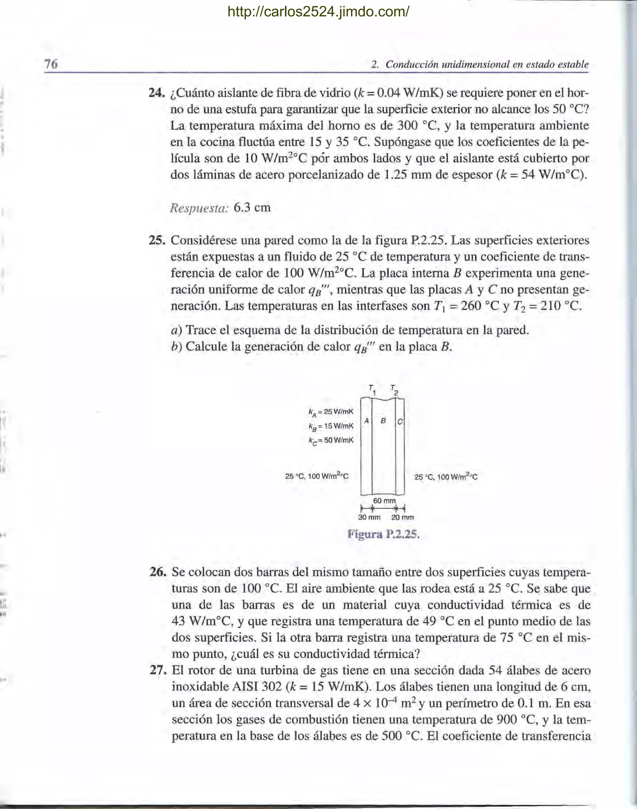 "
.
,"
'i
l·
Itl
flll
.,
1'"
~fII
l iD
76 2. Conducción unidimensional en estado estable
24. ¿Cuánto aislante de fibra de vidrio (k =0.04 W/mK) se requiere poner en el hor-
no de una estufa para garantizar que la superficie exterior no alcance los 50 OC?
La temperatura máxima del horno es de 300 oC, y la temperatura ambiente
en la cocina fluctúa entre 15 y 35 oc. Supóngase que los coeficientes de la pe-
lícula son de 10 W/m2°C pór ambos lados y que el aislante está cubierto por
dos láminas de acero porcelanizado de 1.25 mm de espesor (k =54 W/m°C).
Respuesta: 6.3 cm
25. Considérese una pared como la de la figura P.2.25. Las superficies exteriores
están expuestas a un fluido de 25 oC de temperatura y un coeficiente de trans-
ferencia de calor de 100 W/m20
C. La placa interna B experimenta una gene-
ración uniforme de calor qB"1
, mientras que las placas A y e no presentan ge-
neración. Las temperaturas en las interfases son T¡ =260 oC y T2 =210 oc.
a) Trace el esquema de la distribución de temperatura en la pared.
b) Calcule la generación de calor qB"1
en la placa B.
kA = 25W/mK
ka= 15W/mK
kc =50W/mK
~
A B e
60 mm
l' '1' .¡. '1
30 mm 20mm
25 oc, 100 W/m2
°C
Figura P.2.25.
26. Se colocan dos barras del mismo tamaño entre dos superficies cuyas tempera-
turas son de 100 oc. El aire ambiente que las rodea está a 25 oc. Se sabe que
una de las barras es de un material cuya conductividad térmica es de
43 W/moC, y que registra una temperatura de 49 oC en el punto medio de las
dos superficies. Si la otra barra registra una temperatura de 75 oC en el mis-
mo punto, ¿cuál es su conductividad térmica?
27. El rotor de una turbina de gas tiene en una sección dada 54 álabes de acero
inoxidable AISI 302 (k = 15 W/mK). Los álabes tienen una longitud de 6 cm,
un área de sección transversal de 4 X 10-4 m2 y un perímetro de 0.1 m. En esa
sección los gases de combustión tienen una temperatura de 900 oC, y la tem-
peratura en la base de los álabes es de 500 oc. El coeficiente de transferencia
http://carlos2524.jimdo.com/
 