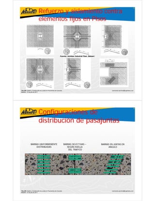 Refuerzo y aislamiento contra
                                                                                                                                                   25




                           elementos fijos en Pisos




                                                             Fuente: Jointless Industrial Floor Bekaert
                                                                                          Floor.




TALLER: Diseño y Construcción de Juntas en Pavimentos de Concreto                                                 ivanricardo.sanchez@ingenieros.com
Medellín, 15 de julio de 2011




                           Configuraciones de
                                                                                                                                                   26




                           distribución de pasajuntas


               BARRAS UNIFORMEMENTE                                 BARRAS SELECTIVAS –                   BARRAS EN JUNTAS EN
                   DISTRIBUIDAS                                        SEGÚN HUELLA                            ANGULO
                                                                        DEL TRAFICO




TALLER: Diseño y Construcción de Juntas en Pavimentos de Concreto                                                 ivanricardo.sanchez@ingenieros.com
Medellín, 15 de julio de 2011
 