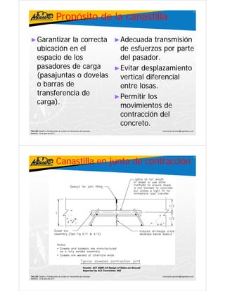 Propósito de la canastilla
                                                                                                                                          31




► Garantizar      la correcta ► Adecuada transmisión
      ubicación en el
        bi ió         l         de f
                                d esfuerzos por partet
      espacio de los            del pasador.
      pasadores de carga
           d      d           ► Evitar desplazamiento
      (pasajuntas o dovelas     vertical diferencial
      ob barras de
                d               entre losas.
      transferencia de        ► Permitir los
      carga).
            )                   movimientos de
                                contracción del
                                concreto.
TALLER: Diseño y Construcción de Juntas en Pavimentos de Concreto                                        ivanricardo.sanchez@ingenieros.com
Medellín, 15 de julio de 2011




                           Canastilla en junta de contracción
                                                                                                                                          32




                                                         Fuente: ACI 360R-10 Design of Slabs-on-Ground
                                                         Reported by ACI Committee 360

TALLER: Diseño y Construcción de Juntas en Pavimentos de Concreto                                        ivanricardo.sanchez@ingenieros.com
Medellín, 15 de julio de 2011
 