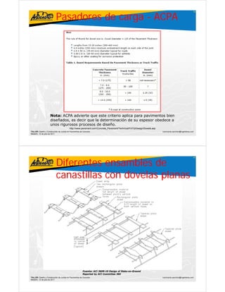 Pasadores de carga - ACPA
                                                                                                                                                        39




                     Nota: ACPA advierte que este criterio aplica para pavimentos bien
                     diseñados, es decir que la determinación de su espesor obedece a
                     unos rigurosos procesos de diseño.
                                          http://www.pavement.com/Concrete_Pavement/Technical/FATQ/Design/Dowels.asp
TALLER: Diseño y Construcción de Juntas en Pavimentos de Concreto                                                      ivanricardo.sanchez@ingenieros.com
Medellín, 15 de julio de 2011




                           Diferentes ensambles de
                                                                                                                                                        40




                           canastillas con dovelas planas




                                                        Fuente: ACI 360R-10 Design of Slabs-on-Ground
                                                        Reported by ACI Committee 360
TALLER: Diseño y Construcción de Juntas en Pavimentos de Concreto                                                      ivanricardo.sanchez@ingenieros.com
Medellín, 15 de julio de 2011
 