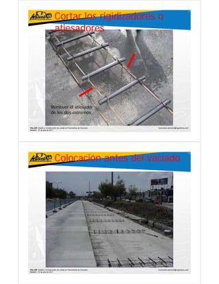 Cortar los rigidizadores o
                                                                                                     57




                           atiesadores




                       Remover el atiesador
                       de los dos extremos


TALLER: Diseño y Construcción de Juntas en Pavimentos de Concreto   ivanricardo.sanchez@ingenieros.com
Medellín, 15 de julio de 2011




                           Colocación antes del vaciado
                                                                                                     58




TALLER: Diseño y Construcción de Juntas en Pavimentos de Concreto   ivanricardo.sanchez@ingenieros.com
Medellín, 15 de julio de 2011
 