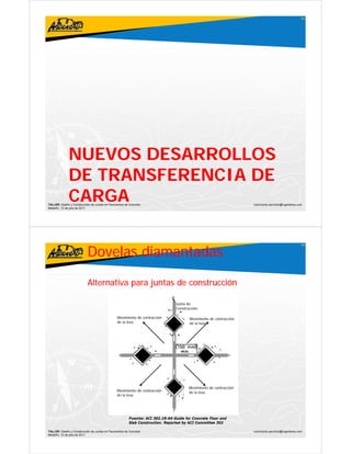 83




              NUEVOS DESARROLLOS
              DE TRANSFERENCIA DE
              CARGA
TALLER: Diseño y Construcción de Juntas en Pavimentos de Concreto
Medellín, 15 de julio de 2011
                                                                                                                   ivanricardo.sanchez@ingenieros.com




                           Dovelas diamantadas
                                                                                                                                                    84




                           Alternativa para juntas de construcción

                                                                                Junta de
                                                                                Construcción

                                                Movimiento de contracción              Movimiento de contracción
                                                de la losa                             de la losa




                                                                                       Movimiento de contracción
                                                Movimiento de contracción              de la losa
                                                de la losa




                                                        Fuente: ACI 302.1R-04 Guide for Concrete Floor and
                                                        Slab Construction. Reported by ACI Committee 302

TALLER: Diseño y Construcción de Juntas en Pavimentos de Concreto                                                  ivanricardo.sanchez@ingenieros.com
Medellín, 15 de julio de 2011
 