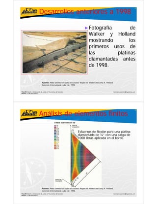 Desarrollos anteriores a 1998
                                                                                                                                                   87




                                                                               ► Fotografía           de
                                                                                   Walker y Holland
                                                                                   W lk        H ll d
                                                                                   mostrando         los
                                                                                   primeros usos d
                                                                                      i               de
                                                                                   las         platinas
                                                                                   diamantadas antes
                                                                                   di      t d      t
                                                                                   de 1998.
                                                                                        1998.


                                Fuente: Plate Dowels for Slabs
                                F ente Pl te Do el fo Sl b on G o nd W ne W. Walker and Jerry A. Holl nd
                                                                   Ground, Wayne W W lke nd Je A Holland.
                                Concrete International, Julio de 1998.


TALLER: Diseño y Construcción de Juntas en Pavimentos de Concreto                                                 ivanricardo.sanchez@ingenieros.com
Medellín, 15 de julio de 2011




                           Análisis de elementos finitos
                                                                                                                                                   88




                                                                       Esfuerzos de flexión para una platina
                                                                       diamantada de ¼” con una carga de
                                                                                                na ca ga
                                                                       1000 libras aplicada en el borde.




                                Fuente: Plate Dowels for Slabs on Ground, Wayne W. Walker and Jerry A. Holland.
                                Concrete International, Julio de 1998.
TALLER: Diseño y Construcción de Juntas en Pavimentos de Concreto                                                 ivanricardo.sanchez@ingenieros.com
Medellín, 15 de julio de 2011
 