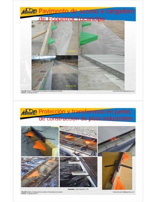 Pavimento de acceso a cargadero
                                                                                                                               105




                           de Ecopetrol Tocancipa




TALLER: Diseño y Construcción de Juntas en Pavimentos de Concreto                              ivanricardo.sanchez@ingenieros.com
Medellín, 15 de julio de 2011




                           Protección y transferencia en juntas
                                                                                                                               106




                           de co st ucc ó de p sos industriales
                              construcción     pisos dust a es




                                                                    Fuente: LESA Systems LTD
TALLER: Diseño y Construcción de Juntas en Pavimentos de Concreto                              ivanricardo.sanchez@ingenieros.com
Medellín, 15 de julio de 2011
 