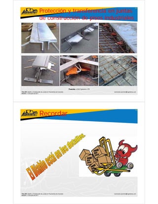 Protección y transferencia en juntas
                                                                                                                               107




                           de co st ucc ó de p sos industriales
                              construcción     pisos dust a es




                                                                    Fuente: LESA Systems LTD
TALLER: Diseño y Construcción de Juntas en Pavimentos de Concreto                              ivanricardo.sanchez@ingenieros.com
Medellín, 15 de julio de 2011




                           Recordar
                                                                                                                               108




TALLER: Diseño y Construcción de Juntas en Pavimentos de Concreto                              ivanricardo.sanchez@ingenieros.com
Medellín, 15 de julio de 2011
 