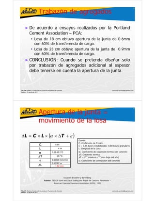 Trabazón de agregados
                                                                                                                                                  11




      ► De     acuerdo a ensayos realizados por la Portland
            Cement A
            C     t Association – PCA:
                         i ti     PCA:
                    Losa de 18 cm obtuvo apertura de la junta de 0.6mm
                    con 60% de transferencia de carga.
                        60%                     carga.
                    Losa de 23 cm obtuvo apertura de la junta de 0.9mm
                    con 60% de transferencia de carga.
                        60%                     carga.
      ► CONCLUSIÓN:
        CONCLUSIÓN:       Cuando se pretenda diseñar solo
            por trabazón de agregados adicional al espesor
            debe
            d b tenerse en cuenta l apertura d l junta.
                                  la         de la junta.



TALLER: Diseño y Construcción de Juntas en Pavimentos de Concreto                                                ivanricardo.sanchez@ingenieros.com
Medellín, 15 de julio de 2011




                           Apertura de la junta =
                                                                                                                                                  12




                           movimiento de la losa

ΔL = C × L × (α × ΔT + ε )
              (       )                                                   Donde:
                                                                          C: Coeficiente de fricción
                           C                          0.65
                                                      0 65
                                                                          C = 0,65 bases estabilizadas; 0,80 bases granulares
                            L                              4m             L: Longitud de la Losa
                           α                     1.2E-05 /°C              α: Coeficiente de expansión térmica del concreto
                                                                          ΔT: Gradiente térmico
                           ΔT                            20 °C
                                                          0 C
                                                                          ΔT = (T° máxima – T° más baja del año)
                                                                                      á i            á b j d l ñ )
                            ε                   0.00046 mm/mm             ε: Coeficiente de contracción del concreto
                                                0.00182 m
                           ΔL                      1.82 mm




                                                         Ecuación de Darter y Baremberg
                                    Fuente: TB012P Joint and Crack Sealing and Repair for Concrete Pavements –
                                                                         g       p
                                              American Concrete Pavement Association (ACPA), 1995


TALLER: Diseño y Construcción de Juntas en Pavimentos de Concreto                                                ivanricardo.sanchez@ingenieros.com
Medellín, 15 de julio de 2011
 