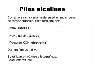 Pila leclanché Inventada por Georges Leclanché en 1866, esta  pila seca  está formada por: - Una varilla de grafito ( cátodo ) - Un recipiente metálico de cinc ( ánodo ) - Una disolución conductora de NH 4 Cl ( electrolito ) - Un despolizador de MnO 2   Dan un fem de 1'5 V. Se emplean en aparatos de radio, juguetes, etc. 