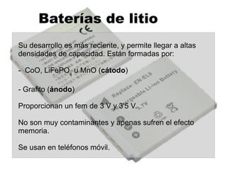 Acumuladores de plomo Son las pilas mas antiguas y se usan en las baterías de los coches. Están formadas por: - PbO ( cátodo ) - Láminas de plomo ( ánodo ) - Disolución de H 2 SO 4  35% ( electrolito ) Dan un fem de 2'1 V.  Las baterías son 6 acumuladores  conectados en serie  y dan un fem de 12'6 V. 