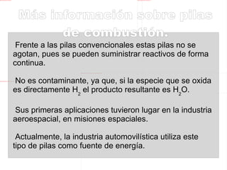 Pilas de combustión.  Energía  verde. La reacción producida en las pilas de combustión, entre el H 2  y el O 2 , es similar a una combustión pero obteniendo  energía eléctrica  en lugar de térmica, para lo cual se disponen dos celdas separadas por una membrana intercambiadora de iones. En una celda se produce la  oxidación  del H 2  y en otra la  reducción  del O 2 . 