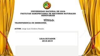 LOJA-ECUADOR
2018-2019
UNIVERSIDAD NACIONAL DE LOJA
FACULTAD AGROPECUARIA DE RECURSOS NATURALES
RENOVABLES
TÍTULO:
TRANSFERENCIA DE EMBRIONES.
AUTOR: Jorge Luis Córdova Román
 