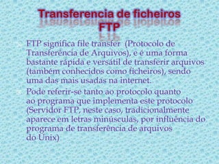    FTP significa file transfer (Protocolo de
    Transferência de Arquivos), e é uma forma
    bastante rápida e versátil de transferir arquivos
    (também conhecidos como ficheiros), sendo
    uma das mais usadas na internet.
   Pode referir-se tanto ao protocolo quanto
    ao programa que implementa este protocolo
    (Servidor FTP, neste caso, tradicionalmente
    aparece em letras minúsculas, por influência do
    programa de transferência de arquivos
    do Unix)
 