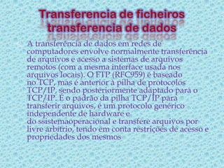    A transferência de dados em redes de
    computadores envolve normalmente transferência
    de arquivos e acesso a sistemas de arquivos
    remotos (com a mesma interface usada nos
    arquivos locais). O FTP (RFC959) é baseado
    no TCP, mas é anterior à pilha de protocolos
    TCP/IP, sendo posteriormente adaptado para o
    TCP/IP. É o padrão da pilha TCP/IP para
    transferir arquivos, é um protocolo genérico
    independente de hardware e
    do ssistemaoperacional e transfere arquivos por
    livre arbítrio, tendo em conta restrições de acesso e
    propriedades dos mesmos
 