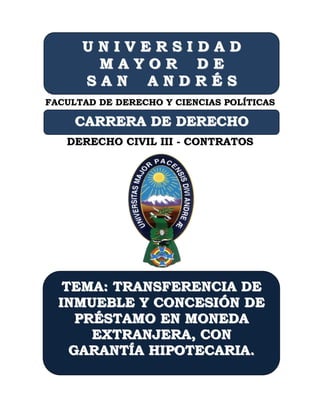 UNIVERSIDAD
       MAYOR DE
      SAN ANDRÉS
FACULTAD DE DERECHO Y CIENCIAS POLÍTICAS

     CARRERA DE DERECHO
   DERECHO CIVIL III - CONTRATOS




   TEMA: TRANSFERENCIA DE
  INMUEBLE Y CONCESIÓN DE
     PRÉSTAMO EN MONEDA
TEMA: TRANSFERENCIA DE
       EXTRANJERA, CON
CONCESIÓN DE PRÉSTAMO EN
    GARANTÍA HIPOTECARIA.
MONEDA EXTRHIPOTECARIA
 