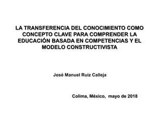 Colima, México, mayo de 2018
José Manuel Ruiz Calleja
LA TRANSFERENCIA DEL CONOCIMIENTO COMO
CONCEPTO CLAVE PARA COMPRENDER LA
EDUCACIÓN BASADA EN COMPETENCIAS Y EL
MODELO CONSTRUCTIVISTA
 