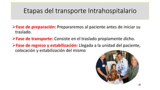 Etapas del transporte Intrahospitalario
➢Fase de preparación: Prepararemos al paciente antes de iniciar su
traslado.
➢Fase de transporte: Consiste en el traslado propiamente dicho.
➢Fase de regreso y estabilización: Llegada a la unidad del paciente,
colocación y estabilización del mismo
 