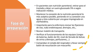 Fase de
preparación
• En pacientes con nutrición parenteral, retirar para el
traslado y dejar un suero glucosado 5% o según
indicación médica.
• Mantener la conexión de la nutrición parenteral lo
más aséptica posible, poniendo en su conexión una
aguja y ésta cubierta por una gasa impregnada en
clorhexidina.
• Importante para la enfermera revisar las fijaciones
de vías, tubo endotraqueal, drenajes, etc.,
• Revisar maletín de transporte.
• Verificar el funcionamiento de los equipos (cargas
de baterías, balón de O2, nivel de llenado de bolsas
de orina y drenajes, perfusiones,…)
• Comprobar el ciclado del respirador y llevar siempre
balón de resucitación con mascarilla.
 