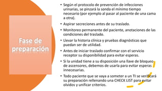 Fase de
preparación
• Según el protocolo de prevención de infecciones
urinarias, se pinzará la sonda el mínimo tiempo
necesario (por ejemplo al pasar al paciente de una cama
a otra).
• Aspirar secreciones antes de su traslado.
• Monitoreo permanente del paciente, anotaciones de las
condiciones del traslado.
• Llevar la historia clínica y pruebas diagnósticas que
puedan ser de utilidad.
• Antes de iniciar traslado confirmar con el servicio
receptor su disponibilidad para evitar esperas.
• Si la unidad tiene a su disposición una llave de bloqueo
de ascensores, debemos de usarla para evitar esperas
innecesarias.
• Todo paciente que se vaya a someter a un TI se verificará
su preparación rellenando una CHECK LIST para evitar
olvidos y unificar criterios.
 