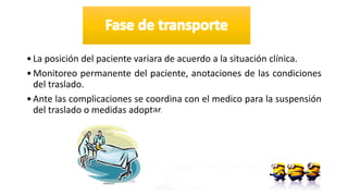 •La posición del paciente variara de acuerdo a la situación clínica.
•Monitoreo permanente del paciente, anotaciones de las condiciones
del traslado.
•Ante las complicaciones se coordina con el medico para la suspensión
del traslado o medidas adoptar.
 