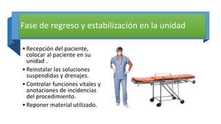 Fase de regreso y estabilización en la unidad
•Recepción del paciente,
colocar al paciente en su
unidad .
•Reinstalar las soluciones
suspendidas y drenajes.
•Controlar funciones vitales y
anotaciones de incidencias
del procedimiento.
•Reponer material utilizado.
 