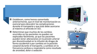  Establecen, como hemos comentado
anteriormente, que el nivel de monitorización es
esencial para descubrir las complicaciones
durante el transporte y que éste debe acercarse
al máximo al ofrecido en UCI.
 Determinan que muchos de los cambios
ocurridos en los pacientes no pueden ser
explicados fácilmente, ya que los pacientes
pueden tener alteraciones en la presión arterial
por discontinuidad en la infusión de drogas de
forma accidental o por cambios en la posición
corporal durante el transporte, y cambios en la
frecuencia cardiaca y respiratoria como resultado
de ansiedad, dolor o sedación .
 