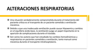 ALTERACIONES RESPIRATORIAS
 Una situación verdaderamente comprometida durante el tratamiento del
paciente crítico es el transporte de un paciente sometido a ventilación
mecánica.
 Debido a que una inadecuada ventilación puede causar Hipoxemia y cambios
en el equilibrio ácido-base, la ventilación juega un papel importante en la
aparición de complicaciones durante el traslado.
 Son varios los autores que han estudiado los cambios hemodinámicas y
respiratorios en pacientes sometidos a ventilación, tanto manual como
mecánica durante el transporte intrahospitalario.
 