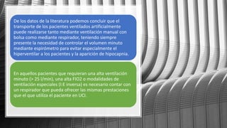 De los datos de la literatura podemos concluir que el
transporte de los pacientes ventilados artificialmente
puede realizarse tanto mediante ventilación manual con
bolsa como mediante respirador, teniendo siempre
presente la necesidad de controlar el volumen minuto
mediante espirómetro para evitar especialmente el
hiperventilar a los pacientes y la aparición de hipocapnia.
En aquellos pacientes que requieran una alta ventilación
minuto (> 25 l/min), una alta FIO2 o modalidades de
ventilación especiales (I:E inversa) es necesario contar con
un respirador que pueda ofrecer las mismas prestaciones
que el que utiliza el paciente en UCI.
 