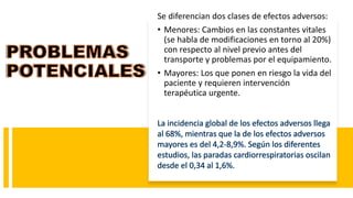 Se diferencian dos clases de efectos adversos:
• Menores: Cambios en las constantes vitales
(se habla de modificaciones en torno al 20%)
con respecto al nivel previo antes del
transporte y problemas por el equipamiento.
• Mayores: Los que ponen en riesgo la vida del
paciente y requieren intervención
terapéutica urgente.
 