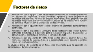 Factores de riesgo
1. Relacionados con el equipo: El 22% de los efectos adversos en total tienen que ver con
los equipos de respiración asistida portátiles. Agitación y mala adaptación al
respirador, extubaciones, reservas de oxígeno insuficientes, mala programación del
respirador, malposición del tubo endotraqueal, incluso se ha relacionado el número
de bombas e infusiones con la aparición de efectos adversos.
2. Relacionados con el equipo humano: Falta de experiencia, sobre todo del responsable
del traslado.
3. Relacionados con la organización: La mayoría de los efectos adversos ocurren durante
el traslado a Radiología o al quirófano para la realización de pruebas diagnósticas. La
comunicación es esencial para minimizar el tiempo de traslado
4. Relacionados con el paciente: El 42,5% de los efectos adversos ocurren durante los
momentos iniciales del ingreso, debido a la desestabilización del paciente y cambios
rápidos en su situación clínica.
la situación clínica del paciente es el factor más importante para la aparición de
complicaciones durante el transporte.
 