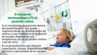 Es el movimiento de pacientes dentro
del propio hospital, que puede
originarse desde las distintas áreas del
mismo y cuya finalidad es la realización
de pruebas diagnosticas y/o
terapéuticas que no se pueden realizar
a pie de cama.
Es un procedimiento que requiere
capacitación, tiempo, disponibilidad del
personal y operatividad de los equipos .
 