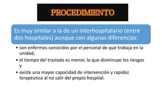 Es muy similar a la de un interhospitalario (entre
dos hospitales) aunque con algunas diferencias:
• son enfermos conocidos por el personal de que trabaja en la
unidad,
• el tiempo del traslado es menor, lo que disminuye los riesgos
y
• existe una mayor capacidad de intervención y rapidez
terapéutica al no salir del propio hospital.
 