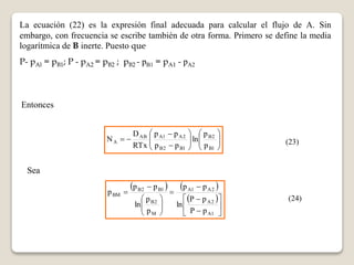 La ecuación (22) es la expresión final adecuada para calcular el flujo de A. Sin 
embargo, con frecuencia se escribe también de otra forma. Primero se define la media 
logarítmica de B inerte. Puesto que 
P- pAl = pB1; P - pA2 = pB2 ; pB2 - pB1 = pA1 - pA2 
Entonces 
 
 
 
N (23) 
 
 
 
 
p p 
D 
A p 
 
 
 
 
 
 
AB A1 A2 
 
 
 
 
 
  
B2 
B1 
B2 B1 
p 
ln 
p p 
RTx 
Sea 
    
 
A1 A2 
  
 
 
 
 
 
 
P  
p 
 
 
p p 
B2 B1 
 
 
 
 
 
 
 
 
 
 
A2 
A1 
B2 
M 
BM 
P p 
ln 
p p 
p 
p 
ln 
p 
(24) 
 