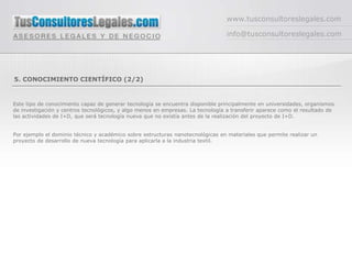 www.tusconsultoreslegales.com

                                                                                 info@tusconsultoreslegales.com




5. CONOCIMIENTO CIENTÍFICO (2/2)


Este tipo de conocimiento capaz de generar tecnología se encuentra disponible principalmente en universidades, organismos
de investigación y centros tecnológicos, y algo menos en empresas. La tecnología a transferir aparece como el resultado de
las actividades de I+D, que será tecnología nueva que no existía antes de la realización del proyecto de I+D.


Por ejemplo el dominio técnico y académico sobre estructuras nanotecnológicas en materiales que permite realizar un
proyecto de desarrollo de nueva tecnología para aplicarla a la industria textil.
 