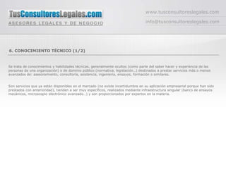 www.tusconsultoreslegales.com

                                                                                 info@tusconsultoreslegales.com




6. CONOCIMIENTO TÉCNICO (1/2)


Se trata de conocimientos y habilidades técnicas, generalmente ocultos (como parte del saber hacer y experiencia de las
personas de una organización) o de dominio público (normativa, legislación…) destinados a prestar servicios más o menos
avanzados de: asesoramiento, consultoría, asistencia, ingeniería, ensayos, formación o similares.


Son servicios que ya están disponibles en el mercado (no existe incertidumbre en su aplicación empresarial porque han sido
prestados con anterioridad), tienden a ser muy específicos, realizados mediante infraestructura singular (banco de ensayos
mecánicos, microscopio electrónico avanzado…) y son proporcionados por expertos en la materia.
 