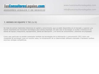 www.tusconsultoreslegales.com

                                                                                 info@tusconsultoreslegales.com




7. BIENES DE EQUIPO Y TIC (1/2)


Se trata de activos materiales intensivos en capital y conocimiento, que ya están disponibles en el mercado y suponen una
fuente importante de innovación tecnológica para ciertas empresas. En este caso la tecnología va oculta e inmersa en los
bienes de equipo (maquinaria, equipamiento, planta de fabricación…) en forma de conocimiento y derechos de propiedad.


Como caso particular es posible contemplar también las tecnologías de la información y comunicación (TIC) como una
modalidad de tecnología, pues en muchos casos, la incorporación de un determinado software avanzado o hardware confiere
enormes ventajas competitivas.
 
