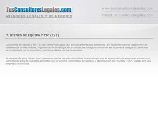www.tusconsultoreslegales.com

                                                                                   info@tusconsultoreslegales.com




7. BIENES DE EQUIPO Y TIC (2/2)


Los bienes de equipo y las TIC son comercializados casi exclusivamente por empresas. En ocasiones ciertos desarrollos de
software de universidades, organismos de investigación y centros tecnológicos entrarían en la primera categoría (derechos
de propiedad) por la novedad y particularidades de los desarrollos.


Al margen de este último caso, ejemplos típicos de esta modalidad de tecnología son la maquinaría de envasado automático
ultrarrápido para la industria alimentaria o el sistema informático de gestión y planificación de recursos –ERP– usado por una
empresa vitivinícola.
 