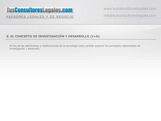 www.tusconsultoreslegales.com

                                                                                   info@tusconsultoreslegales.com




8. EL CONCEPTO DE INVESTIGACIÓN Y DESARROLLO (I+D)


 Al hilo de las definiciones y clasificaciones de la tecnología tiene sentido exponer los conceptos relacionados de
 investigación y desarrollo.
 