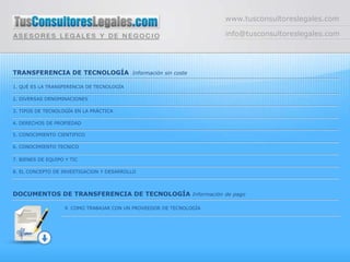 www.tusconsultoreslegales.com

                                                                     info@tusconsultoreslegales.com




TRANSFERENCIA DE TECNOLOGÍA Información sin coste

1. QUÉ ES LA TRANSFERENCIA DE TECNOLOGÍA

2. DIVERSAS DENOMINACIONES

3. TIPOS DE TECNOLOGÍA EN LA PRÁCTICA

4. DERECHOS DE PROPIEDAD

5. CONOCIMIENTO CIENTIFICO

6. CONOCIMIENTO TECNICO

7. BIENES DE EQUIPO Y TIC

8. EL CONCEPTO DE INVESTIGACION Y DESARROLLO




DOCUMENTOS DE TRANSFERENCIA DE TECNOLOGÍA Información de pago

                   9. COMO TRABAJAR CON UN PROVEEDOR DE TECNOLOGÍA
 