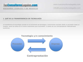 www.tusconsultoreslegales.com

                                                                                info@tusconsultoreslegales.com




1. QUÉ ES LA TRANSFERENCIA DE TECNOLOGÍA



La transferencia de tecnología consiste en el movimiento de tecnología y conocimiento asociado desde un proveedor hasta un
receptor, quien los utiliza con el mismo rendimiento que el proveedor, a cambio de una contraprestación habitualmente
económica.




                             Tecnología y/o conocimiento



              Proveedor                                                      Empresa




                                      Contraprestación
 