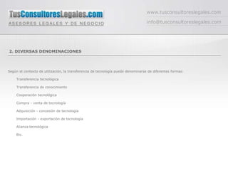 www.tusconsultoreslegales.com

                                                                                  info@tusconsultoreslegales.com




2. DIVERSAS DENOMINACIONES



Según el contexto de utilización, la transferencia de tecnología puede denominarse de diferentes formas:

     Transferencia tecnológica

     Transferencia de conocimiento

     Cooperación tecnológica

     Compra - venta de tecnología

     Adquisición - concesión de tecnología

     Importación - exportación de tecnología

     Alianza tecnológica

     Etc.
 