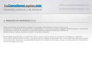 www.tusconsultoreslegales.com

                                                                                 info@tusconsultoreslegales.com




4. DERECHOS DE PROPIEDAD (1/2)


Hablar de derechos de propiedad es hablar de tecnología materializada en forma de invenciones
(dispositivos, componentes, procedimientos, metodologías…) y que se encuentran protegidas mediante alguna o varias de las
modalidades existentes de derechos de propiedad industrial e intelectual (patentes, modelos de
utilidad, diseños, marcas, derechos de autor) y/o secreto industrial.


Es tecnología disponible para su adquisición que en muchos casos proviene de procesos de investigación y desarrollo
(I+D), como resultado de los mismos, y que se encuentra en estado de desarrollo más o menos avanzado (fase pre-industrial
o pre-comercial), necesita de una adaptación final para ser utilizada en el mercado y posee un cierto grado de incertidumbre
en éxito de la aplicación final.
 