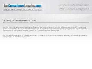 www.tusconsultoreslegales.com

                                                                                  info@tusconsultoreslegales.com




4. DERECHOS DE PROPIEDAD (2/2)


En este contexto, la tecnología puede entenderse como el aprovechamiento práctico del conocimiento científico obtenido a
partir de la actividad de I+D. Generalmente este tipo de tecnología se encuentra disponible principalmente en universidades y
organismos de investigación, aunque también en centros tecnológicos y empresas.


Por ejemplo, la patente de un principio activo para el tratamiento de una enfermedad de valor para la industria farmacéutica
sería un caso de derechos de propiedad.
 