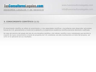 www.tusconsultoreslegales.com

                                                                                     info@tusconsultoreslegales.com




5. CONOCIMIENTO CIENTÍFICO (1/2)


El conocimiento científico se refiere al conocimiento y a las capacidades científicas y tecnológicas para desarrollar actividades
futuras de I+D, generalmente a través de la sabiduría y la experiencia académica-científica personal altamente cualificado.

Se trata del dominio del estado del arte de una disciplina científica y del método científico como metodología que permite la
creación de nuevo conocimiento a través de proyectos de I+D, existiendo una alta incertidumbre en éxito del proyecto, así
como en la aplicación de sus resultados.
 