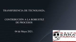 TRANSFERENCIA DE TECNOLOGÍA.
CONTRIBUCIÓN A LA ROBUSTEZ
DE PROCESOS
04 de Mayo 2021.
 