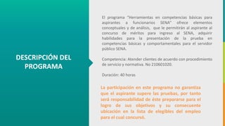 GC-F-004 V.01
DESCRIPCIÓN DEL
PROGRAMA
El programa “Herramientas en competencias básicas para
aspirantes a funcionarios SENA” ofrece elementos
conceptuales y de análisis, que le permitirán al aspirante al
concurso de méritos para ingreso al SENA, adquirir
habilidades para la presentación de la prueba en
competencias básicas y comportamentales para el servidor
público SENA.
Competencia: Atender clientes de acuerdo con procedimiento
de servicio y normativa. No 210601020.
Duración: 40 horas
La participación en este programa no garantiza
que el aspirante supere las pruebas, por tanto
será responsabilidad de éste prepararse para el
logro de sus objetivos y su consecuente
ubicación en la lista de elegibles del empleo
para el cual concursó.
 