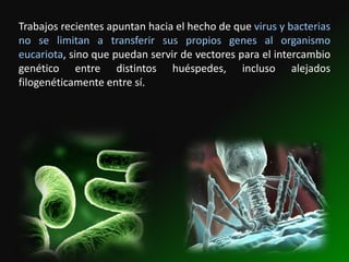 Trabajos recientes apuntan hacia el hecho de que virus y bacterias
no se limitan a transferir sus propios genes al organismo
eucariota, sino que puedan servir de vectores para el intercambio
genético entre distintos huéspedes, incluso alejados
filogenéticamente entre sí.
 